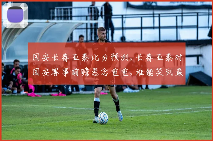 国安长春亚泰比分预测,长春亚泰对国安赛事前瞻悬念重重,谁能笑到最后
